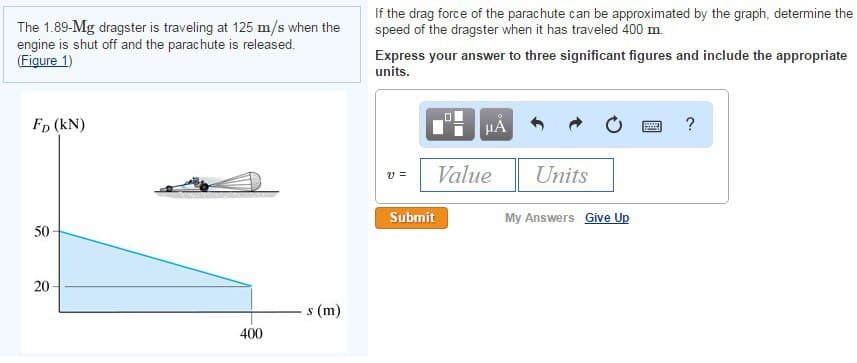 The 1.89-Mg dragster is traveling at 125 m/s when the
engine is shut off and the parachute is released.
(Figure 1)
FD (kN)
If the drag force of the parachute can be approximated by the graph, determine the
speed of the dragster when it has traveled 400 m.
Express your answer to three significant figures and include the appropriate
units.
με
?
50
20
20
400
s (m)
v =
Value
Units
Submit
My Answers Give Up