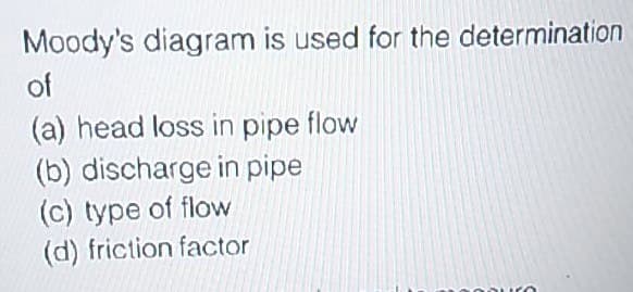 Moody's diagram is used for the determination
of
(a) head loss in pipe flow
(b) discharge in pipe
(c) type of flow
(d) friction factor
