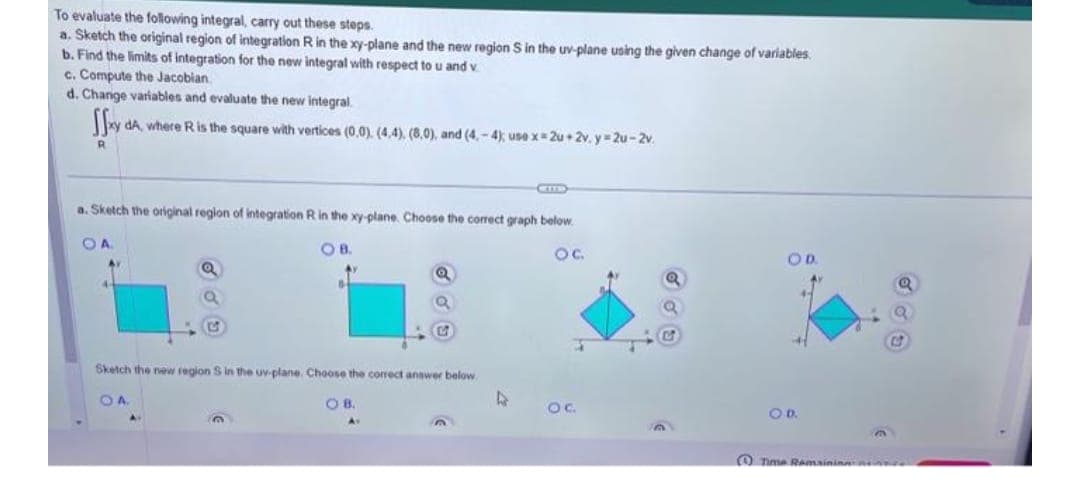 To evaluate the following integral, carry out these steps.
a. Sketch the original region of integration R in the xy-plane and the new region S in the uv-plane using the given change of variables.
b. Find the limits of integration for the new integral with respect to u and v
c. Compute the Jacobian
d. Change variables and evaluate the new integral.
xy dA, where R is the square with vertices (0,0). (4,4), (8,0), and (4,-4); use x = 2u+2v. y = 2u-2v.
R
a. Sketch the original region of integration R in the xy-plane. Choose the correct graph below.
OB.
O.C.
OA
4
Q
A.
6
Sketch the new region S in the uv-plane. Choose the correct answer below
OA
Q
OB.
Av
CETTS
D
OC.
OD.
O.D.
Time Remaining