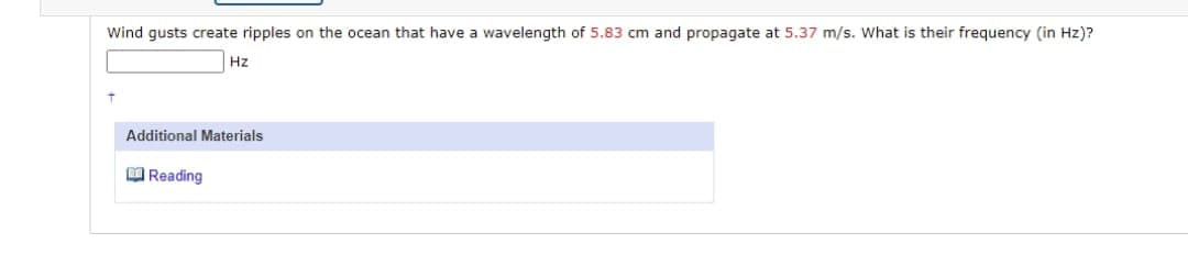 Wind gusts create ripples on the ocean that have a wavelength of 5.83 cm and propagate at 5.37 m/s. What is their frequency (in Hz)?
Hz
Additional Materials
Reading