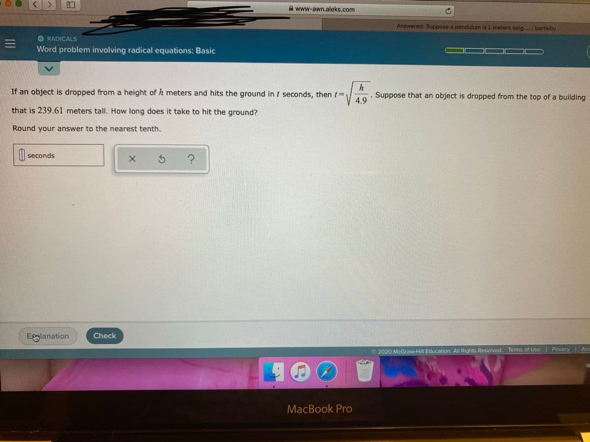 A www-awn.aleks.com
Answered: Suppose a pendulum is L meters long.... | bartleby
RADICALS
Word problem involving radical equations: Basic
If an object is dropped from a height of h meters and hits the ground in t seconds, then t=
Suppose that an object is dropped from the top of a building
4.9
that is 239.61 meters tall. How long does it take to hit the ground?
Round your answer to the nearest tenth.
seconds
Elanation
Check
O2020 McGraw-Hill Education. All Rights Reserved. Terms of Use
Privacy Acc
MacBook Pro
