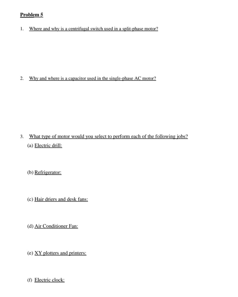 Problem 5
1.
Where and why is a centrifugal switch used in a split-phase motor?
2.
Why and where is a capacitor used in the single-phase AC motor?
3. What type of motor would you select to perform each of the following jobs?
(a) Electric drill:
(b) Refrigerator:
(c) Hair driers and desk fans:
(d) Air Conditioner Fan:
(e) XY plotters and printers:
(f) Electric clock:
