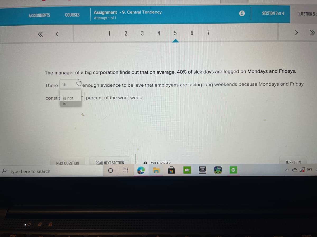 Assignment - 9. Central Tendency
SECTION 3 OF 4
QUESTION 5 0
ASSIGNMENTS
COURSES
Attempt 1 of 1
1
4
6 7
>>
The manager of a big corporation finds out that on average, 40% of sick days are logged on Mondays and Fridays.
There is
enough evidence to believe that employees are taking long weekends because Mondays and Friday
constit is not
percent of the work week.
IS
NEXT OUESTION
READ NEXT SECTION
ASK FOR HELP
TURN IT IN
P Type here to search
Insert
