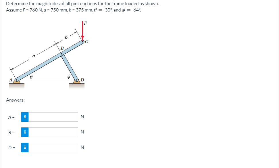 Determine the magnitudes of all pin reactions for the frame loaded as shown.
Assume F = 76O N, a = 750 mm, b = 375 mm, 0 = 30°, and = 64°.
F
a
Answers:
A =
i
B =
i
N
D =
i
N
