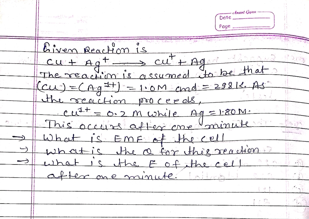 -
Anant Gyan
Date
Page
Liven Reaction is
cu + Ag+
cut
+ Aga
The reaction is assumed to be that
(cu) = (Ag¹+)
= 298 K. AS
the reaction
cust
= 1.80 M.
Ag =
•= 1.0M chd.
proceeds,
= 0.2m while
This occurs after one
What is EME of the cell
what is the & for this reaction.
what is the E of the cell
after one minute. Lotties
minute