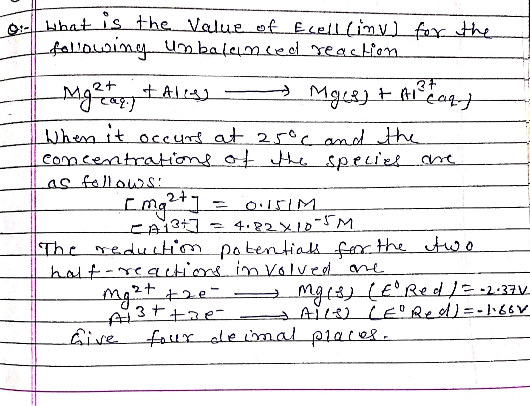 0:- What is the Value of Ecell (inv) for the
following unbalanced reaction
2+
Mg²a + ALLS]
Mg(s) + A1³+ (aq)
137
When it occurs at 25°C and the
concentrations of the species are
as follows:
[mg²+]
=
0.151M
[A1³+]
4.82×10-5M
The reduction potentiall for the two
half-reactions involved one
mg²+ + 20-
-A13++ae-
Give four de imal places.
Mg(s) (E° Red / = -2.37 V
ALLS) (E° Red) = -1.80V