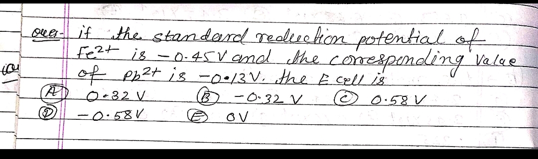 Oua- if the standard Tealiucion potential ot
fe2t is -0.45V amd the comespending Valee
of Ph2t is -0.13V. the Ecell is
-0.32 V
ov
0.82V
O 0:58 V
-0.58V
