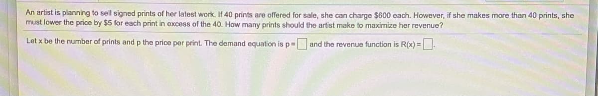 An artist is planning to sell signed prints of her latest work. If 40 prints are offered for sale, she can charge $600 each. However, if she makes more than 40 prints, she
must lower the price by $5 for each print in excess of the 40. How many prints should the artist make to maximize her revenue?
Let x be the number of prints and p the price per print. The demand equation is p%3D
and the revenue function is R(x) =.
