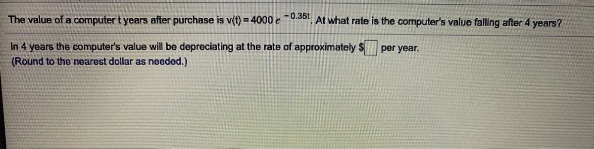 The value of a computer t years after purchase is v(t) = 4000e , At what rate is the computer's value falling after 4 years?
In 4 years the computer's value will be depreciating at the rate of approximately $
(Round to the nearest dollar as needed.)
per year.
