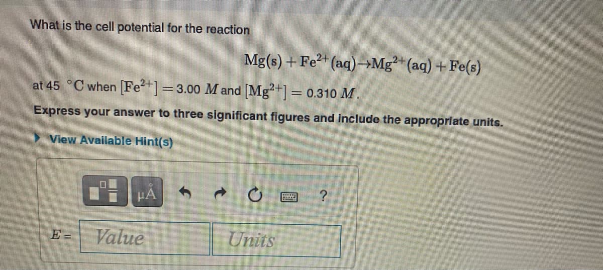 What is the cell potential for the reaction
Mg(s) + Fe?+(aq)→Mg²+(aq) +Fe(s)
at 45 °C when Fe]= 3.00 M and Mg"]= 0.310 M.
Express your answer to three significant figures and include the appropriate units.
View Avallable Hint(s)
HA
E=
Value
Units
