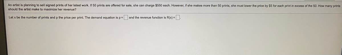 An artist is planning to sell signed prints of her latest work. If 50 prints are offered for sale, she can charge $550 each. However, if she makes more than 50 prints, she must lower the price by $5 for each print in excess of the 50. How many prints
should the artist make to maximize her revenue?
Let x be the number of prints and p the price per print. The demand equation is p=
the revenue function is R(x) =.
