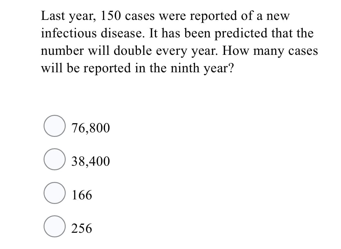 Last year, 150 cases were reported of a new
infectious disease. It has been predicted that the
number will double every year. How many cases
will be reported in the ninth year?
76,800
O 38,400
166
O 256
