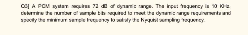 Q3] A PCM system requires 72 dB of dynamic range. The input frequency is 10 KHz.
determine the number of sample bits required to meet the dynamic range requirements and
specify the minimum sample frequency to satisfy the Nyquist sampling frequency.
