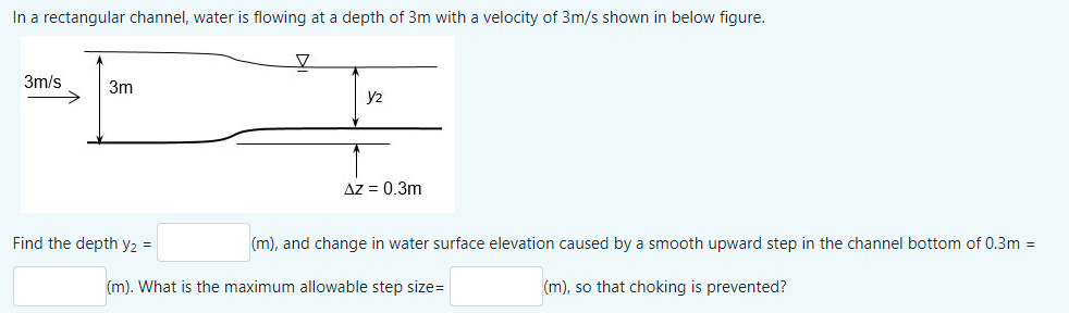 In a rectangular channel, water is flowing at a depth of 3m with a velocity of 3m/s shown in below figure.
3m/s
3m
y2
Az = 0.3m
Find the depth y2 =
(m), and change in water surface elevation caused by a smooth upward step in the channel bottom of 0.3m =
(m). What is the maximum allowable step size=
(m), so that choking is prevented?
