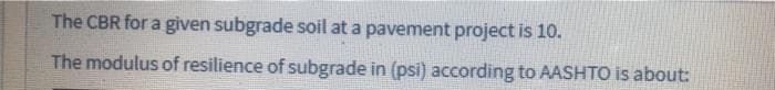 The CBR for a given subgrade soil at a pavement project is 10.
The modulus of resilience of subgrade in (psi) according to AASHTO is about:
