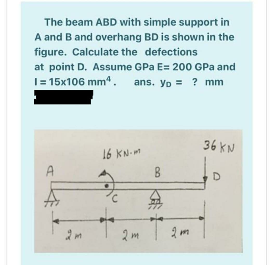 The beam ABD with simple support in
A and B and overhang BD is shown in the
figure. Calculate the defections
at point D. Assume GPa E= 200 GPa and
I= 15x106 mm4.
ans. Yp = ? mm
36 KN
16 KN-m
A
2m
2m
2)
