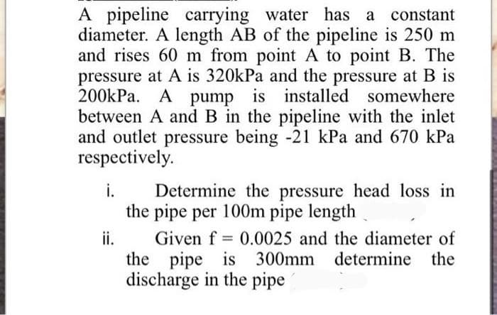 A pipeline
diameter. A length AB of the pipeline is 250 m
and rises 60 m from point A to point B. The
pressure at A is 320kPa and the pressure at B is
200kPa. A pump is installed somewhere
between A and B in the pipeline with the inlet
and outlet pressure being -21 kPa and 670 kPa
respectively.
carrying water has a constant
i.
Determine the pressure head loss in
the pipe per 100m pipe length
ii.
Given f = 0.0025 and the diameter of
the pipe is 300mm determine the
discharge in the pipe
