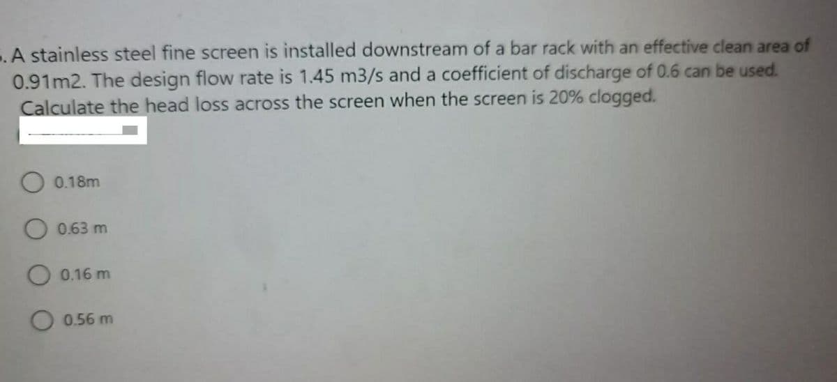 5. A stainless steel fine screen is installed downstream of a bar rack with an effective clean area of
0.91m2. The design flow rate is 1.45 m3/s and a coefficient of discharge of 0.6 can be used.
Calculate the head loss across the screen when the screen is 20% clogged.
O 0.18m
O 0.63 m
O 0.16 m
O 0.56 m
