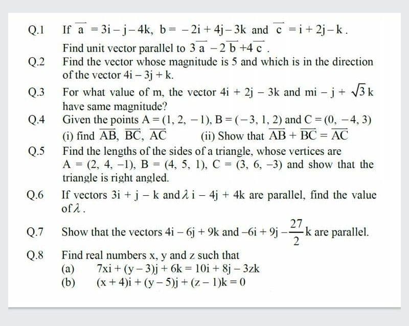 Q.1
If a = 3i - j- 4k, b= - 2i + 4j- 3k and c =i+ 2j-k.
Find unit vector parallel to 3 a -2 b +4 c .
Find the vector whose magnitude is 5 and which is in the direction
of the vector 4i - 3j + k.
Q.2
For what value of m, the vector 4i + 2j - 3k and mi – j+ 3 k
have same magnitude?
Given the points A (1, 2, - 1), B = (-3, 1, 2) and C = (0, -4, 3)
() find AB, BС, АС
Find the lengths of the sides of a triangle, whose vertices are
A = (2, 4, -1), B = (4, 5, 1), C = (3, 6, -3) and show that the
triangle is right angled.
Q.3
Q.4
(ii) Show that AB + BC = AC
Q.5
Q.6
If vectors 3i + j -k and 2 i - 4j + 4k are parallel, find the value
of 1.
27
Q.7
Show that the vectors 4i – 6j + 9k and -6i+9j -k are parallel.
2
Find real numbers x, y and z such that
(a)
(b)
Q.8
7xi + (y- 3)j + 6k = 10i + 8j – 3zk
(x + 4)i + (y- 5)j + (z - 1)k 0
