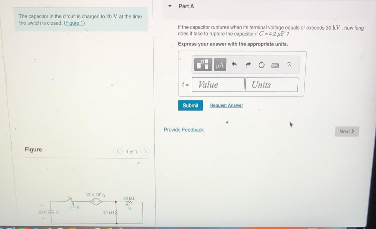 The capacitor in the circuit is charged to 20 V at the time
the switch is closed. (Figure 1)
Part A
If the capacitor ruptures when its terminal voltage equals or exceeds 30 kV, how long
does it take to rupture the capacitor if C = 4.2 μF?
Express your answer with the appropriate units.
Figure
20 V C
12 x 10'
20 ΚΩ Σ
1 of 1
80 kn
w
HÅ
t =
Value
Units
Submit
Request Answer
Provide Feedback
?
Next >