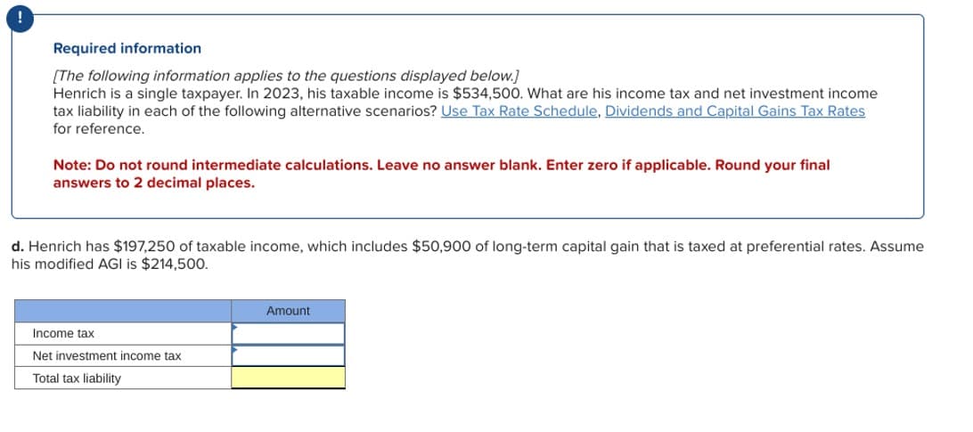 !
Required information
[The following information applies to the questions displayed below.]
Henrich is a single taxpayer. In 2023, his taxable income is $534,500. What are his income tax and net investment income
tax liability in each of the following alternative scenarios? Use Tax Rate Schedule, Dividends and Capital Gains Tax Rates
for reference.
Note: Do not round intermediate calculations. Leave no answer blank. Enter zero if applicable. Round your final
answers to 2 decimal places.
d. Henrich has $197,250 of taxable income, which includes $50,900 of long-term capital gain that is taxed at preferential rates. Assume
his modified AGI is $214,500.
Income tax
Net investment income tax
Total tax liability
Amount