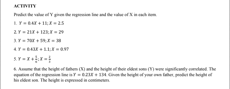 ACTIVITY
Predict the value of Y given the regression line and the value of X in each item.
1. Y = 0.4X + 11; X = 2.5
2. Y = 21X + 123; X = 29
3. Y = 70X + 59; X = 38
4. Y = 0.43X + 1.1; X = 0.97
5. Y = X +;X =
6. Assume that the height of fathers (X) and the height of their eldest sons (Y) were significantly correlated. The
equation of the regression line is Y = 0.23X + 134. Given the height of your own father, predict the height of
his eldest son. The height is expressed in centimeters.
