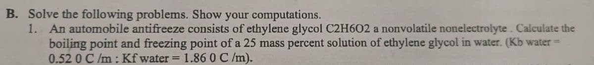 B. Solve the following problems. Show your computations.
1. An automobile antifreeze consists of ethylene glycol C2H602 a nonvolatile nonelectrolyte. Calculate the
boiling point and freezing point of a 25 mass percent solution of ethylene glycol in water. (Kb water =
0.52 0 C /m: Kf water =
1.86 0 C /m).
