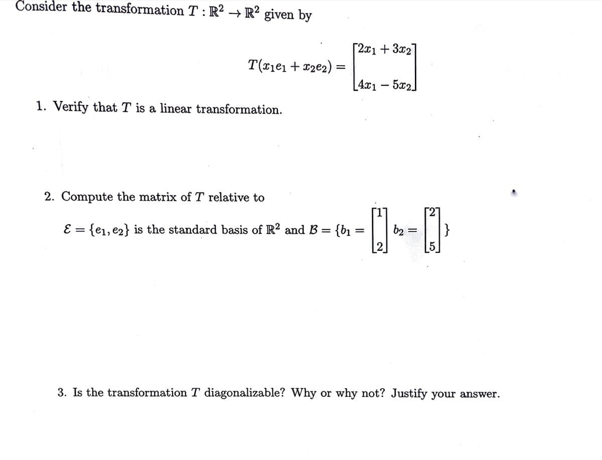 Consider the transformation T:R² → R² given by
[2x1 + 3x2
T(x1e1 + c2e2) :
[4x1 – 5x2]
1. Verify that T is a linear transformation.
2. Compute the matrix of T relative to
[27
E = {e1, e2} is the standard basis of R? and B =
}
{b%3D
[2]
b2 =
3. Is the transformation T diagonalizable? Why or why not? Justify your answer.
