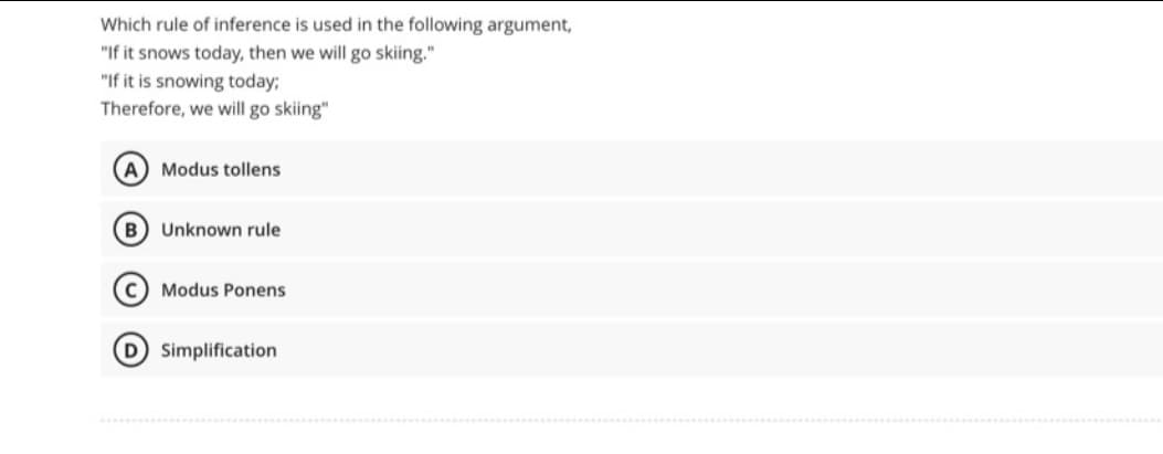 Which rule of inference is used in the following argument,
"If it snows today, then we will go skiing."
"If it is snowing today;
Therefore, we will go skiing"
(A) Modus tollens
(B) Unknown rule
(C) Modus Ponens
(D) Simplification