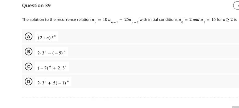 Question 39
The solution to the recurrence relation a = 10 a
"1
n-1
(A)
B
(2+ n) 5"
2.3" - (-5)"
(-2)" + 2.3"
D 2.3" +5(-1)"
25a
n-2
with initial conditions a = 2 and a
= 15 for n ≥ 2 is