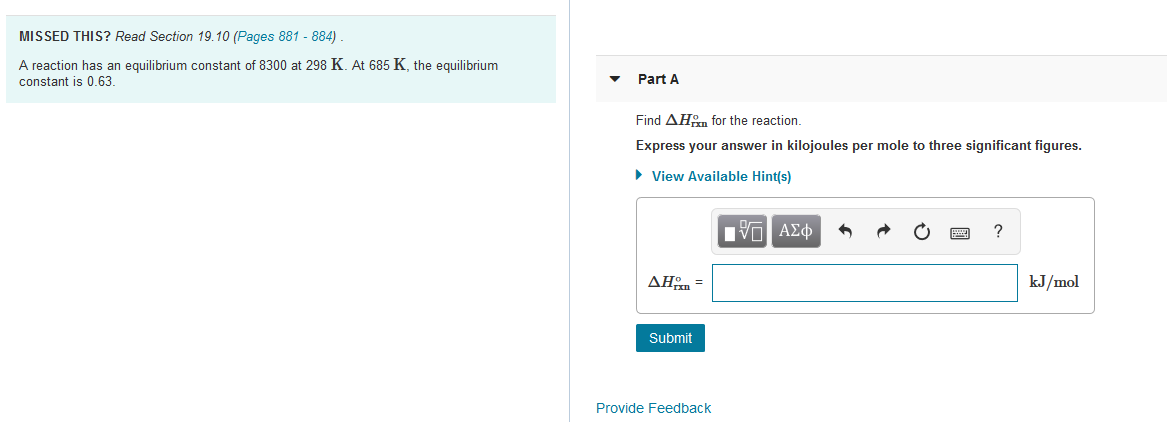 MISSED THIS? Read Section 19.10 (Pages 881 - 884)
A reaction has an equilibrium constant of 8300 at 298 K. At 685 K, the equilibrium
constant is 0.63.
Part A
Find AHom for the reaction.
Express your answer in kilojoules per mole to three significant figures.
• View Available Hint(s)
nνα ΑΣφ
ΔΗ
kJ/mol
Submit
Provide Feedback
