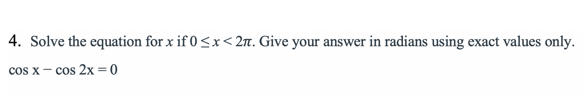4. Solve the equation for x if 0<x<2. Give your answer in radians using exact values only.
cos x – cos 2x = 0
