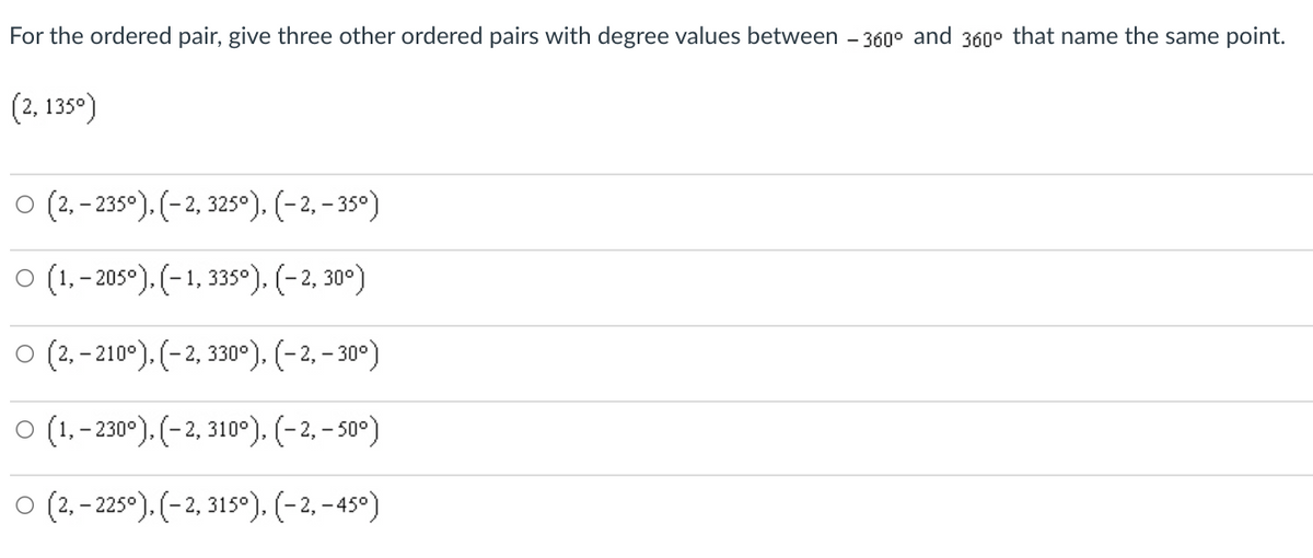 For the ordered pair, give three other ordered pairs with degree values between - 360° and 360° that name the same point.
(2, 135°)
O (2, – 235°). (-2, 325°). (-2, – 35°)
o (1,-205°). (-1, 3350), (-2, 30°)
o (2, - 210°). (-2, 330°). (-2, – 30°)
O(1,- 230°). (-2, 310°). (-2, – s0°)
O (2.-225-). (-2, 315°). (-2, - 45°)
