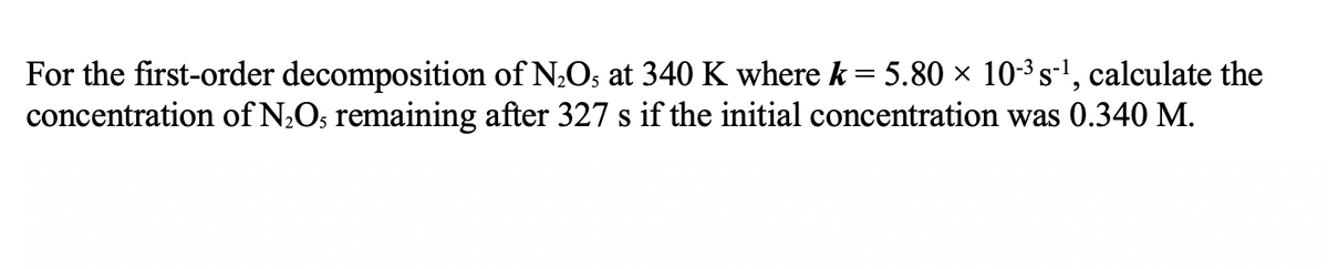 For the first-order decomposition of N;Os at 340 K where k = 5.80 × 10-3s-', calculate the
concentration of N;O; remaining after 327 s if the initial concentration was 0.340 M.
