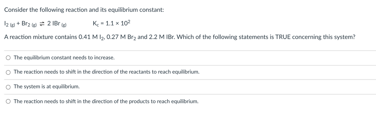 Consider the following reaction and its equilibrium constant:
12 (g) + Br2 (g) ÷ 2 IBr (g)
Kc = 1.1 × 102
A reaction mixture contains 0.41 M I2, 0.27 M Br2 and 2.2 M IBr. Which of the following statements is TRUE concerning this system?
O The equilibrium constant needs to increase.
The reaction needs to shift in the direction of the reactants to reach equilibrium.
O The system is at equilibrium.
O The reaction needs to shift in the direction of the products to reach equilibrium.
