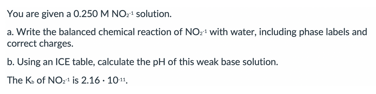 You are given a 0.250 M NO21 solution.
a. Write the balanced chemical reaction of NO21 with water, including phase labels and
correct charges.
b. Using an ICE table, calculate the pH of this weak base solution.
The Kb of NO21 is 2.16 · 10-11.
