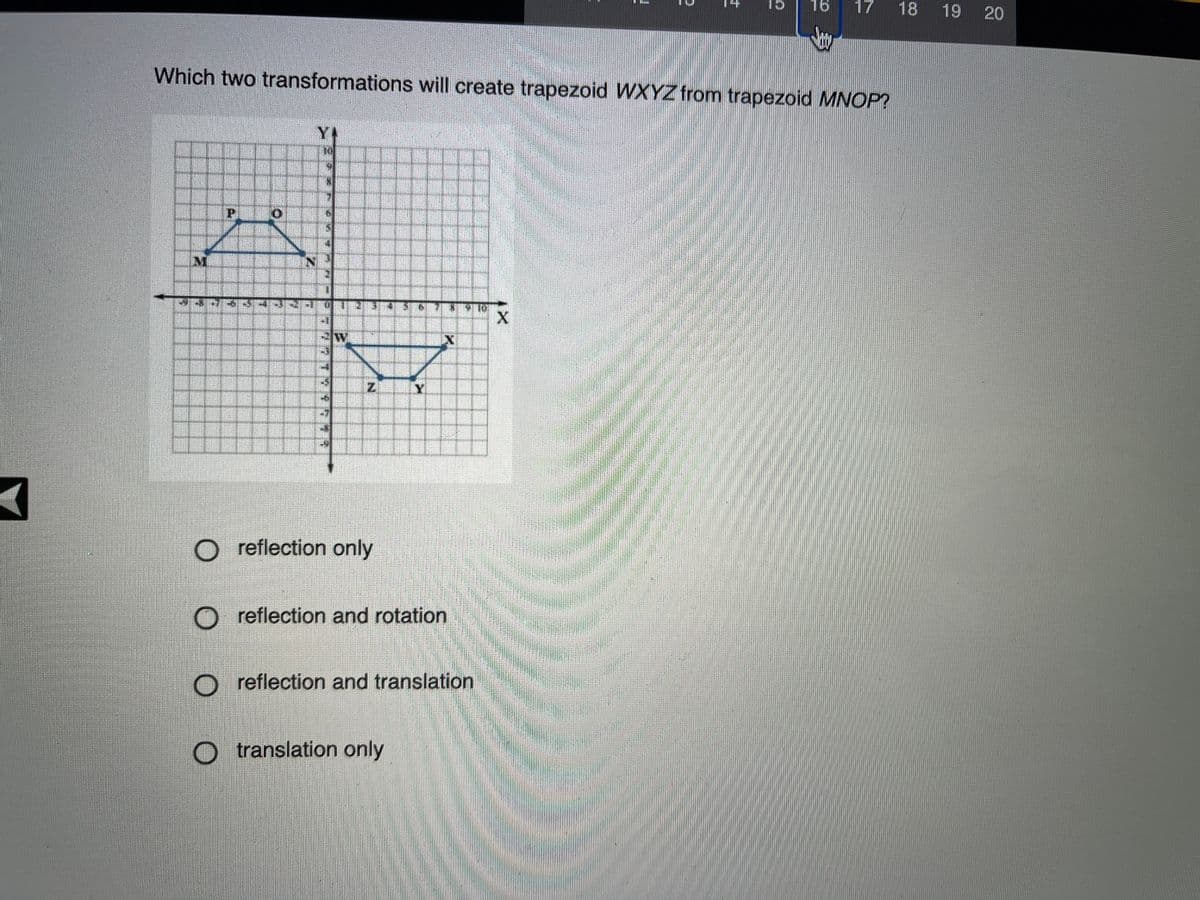 16
17
18
19 20
Which two transformations will create trapezoid WXYZ from trapezoid MNOP?
Y.
M
Y
O reflection only
O reflection and rotation
O reflection and translation
O t ranslation only
