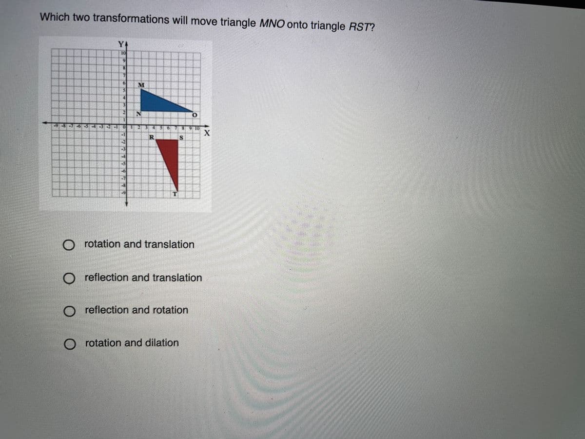 Which two transformations will move triangle MNO onto triangle RST?
Y
M.
IS
rotation and translation
O reflection and translation
reflection and rotation
O rotation and dilation
