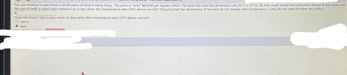 You are looking to purchase a small piece of land in Hong Kong. The price is "only" $60000 per square meter! The land title says the dimensions are 20 m x 27 m. By how much would the total price change if you measured
the parcel with a steel tape measure on a day when the temperature was 24°C above normal? (Assume that the dimensions of the land do not change with temperature.) (You do not need to enter any units.)
Does the buyer has to pay more or less when the temperature was 24°C above normal?
O more
less