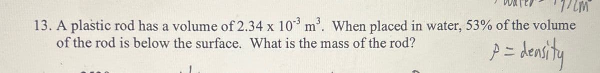 13. A plastic rod has a volume of 2.34 x 103 m³. When placed in water, 53% of the volume
of the rod is below the surface. What is the mass of the rod?
p = density