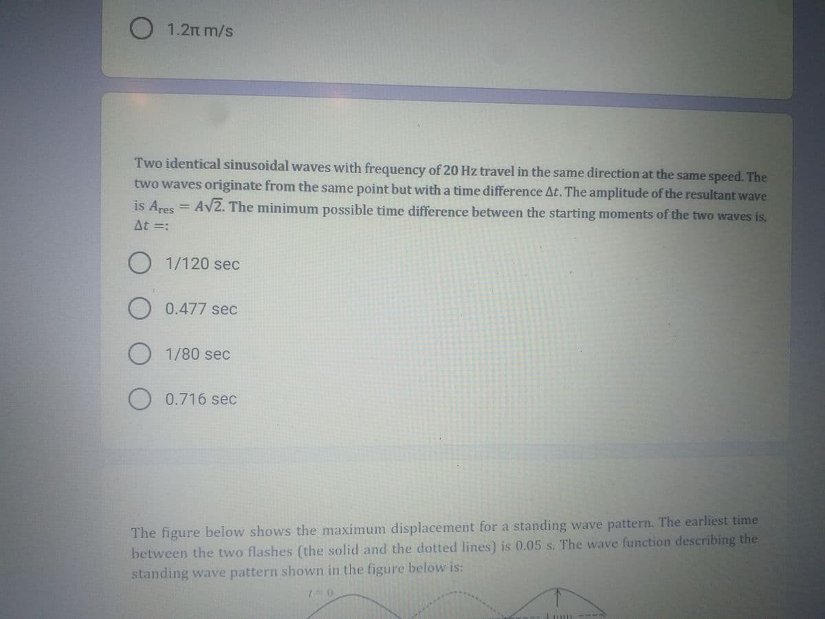 O 1.2m m/s
Two identical sinusoidal waves with frequency of 20 Hz travel in the same direction at the same speed. The
two waves originate from the same point but with a time difference At. The amplitude of the resultant wave
is Ares = AV2. The minimum possible time difference between the starting moments of the two waves is,
At =:
O 1/120 sec
O 0.477 sec
O 1/80 sec
O 0.716 sec
The figure below shows the maximum displacement for a standing wave pattern. The earliest time
between the two flashes (the solid and the dotted lines) is 0.05 s. The wave function describing the
standing wave pattern shown in the figure below is:
