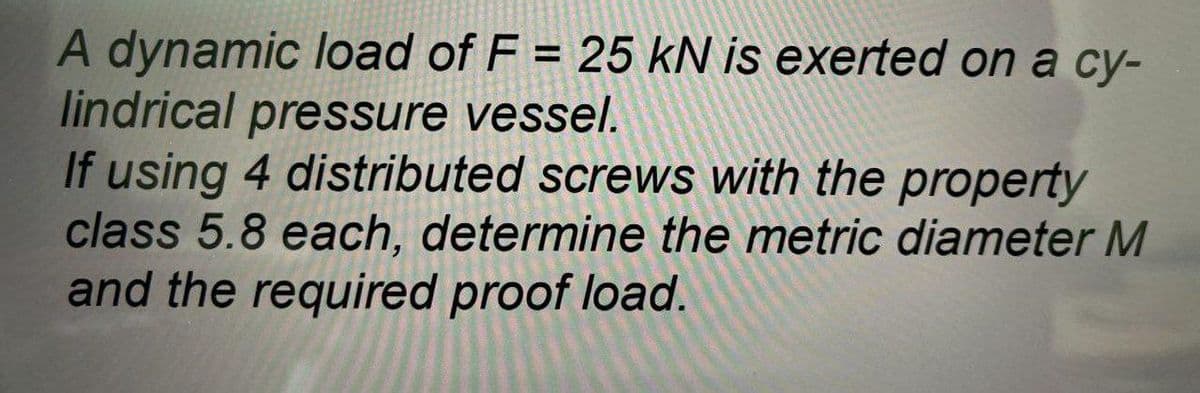 A dynamic load of F = 25 kN is exerted on a cy-
lindrical pressure vessel.
If using 4 distributed screws with the property
class 5.8 each, determine the metric diameter M
and the required proof load.
