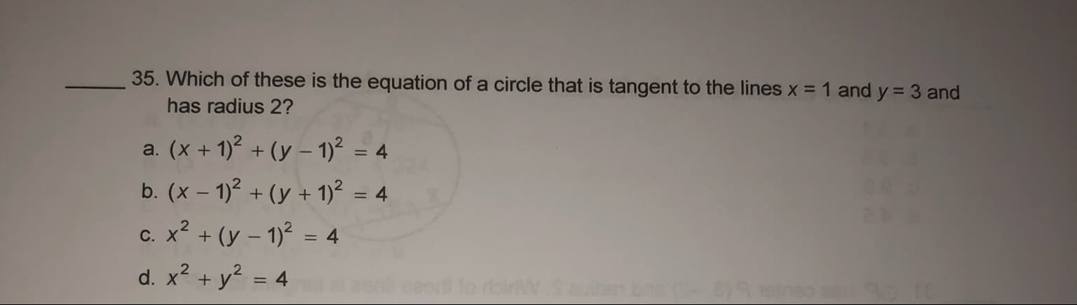 35. Which of these
the equation of a circle that is tangent to the lines x = 1 and y = 3 and
has radius 2?
a. (x + 1)? + (y – 1)² = 4
b. (x – 1)² + (y + 1)² = 4
c. x? + (y – 1)2 = 4
d. x? + y? = 4
