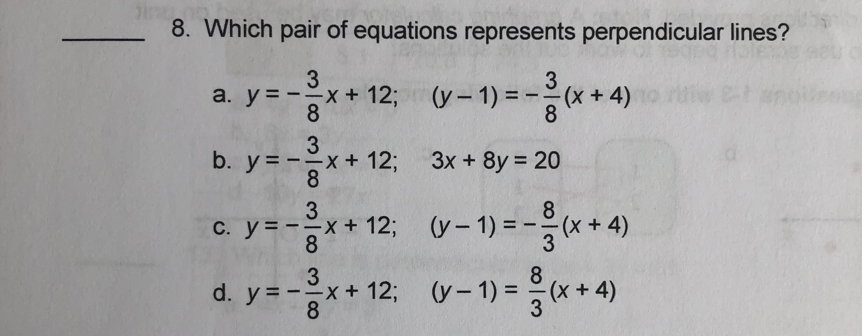 8. Which pair of equations represents perpendicular lines?
3
+ 12; (y-1) =
8.
3.
(* +4)
a. y=
8.
3
b. y = --x+ 123;
8.
3x + 8y 20
%3D
y = -3,
(y – 1) = -(x+ 4)
C. y=--x+
8.
123B
(++4)
d. y = -x+ 12%3B
8.
8.
(x+4)
(y- 1) = (
