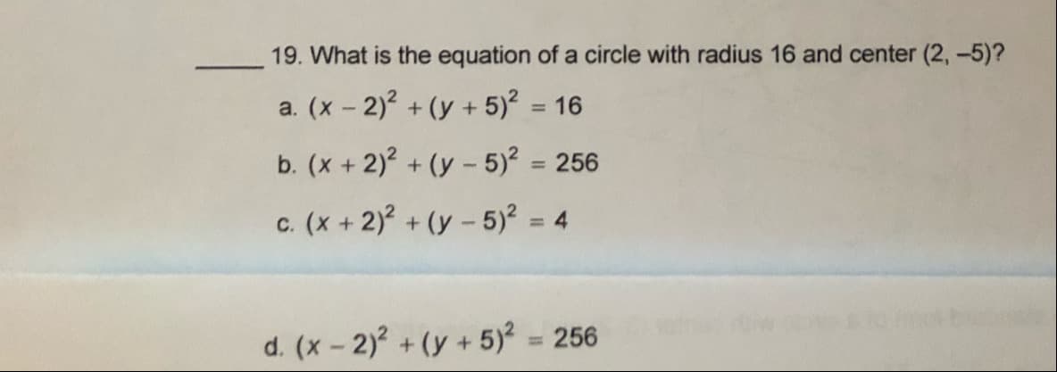 19. What is the equation of a circle with radius 16 and center (2, -5)?
a. (x - 2)2 + (y + 5)? = 16
%3D
b. (x + 2)? + (y - 5)? = 256
c. (x + 2)? + (y - 5)? = 4
%3D
d. (x- 2)? + (y + 5)? = 256
%3D
