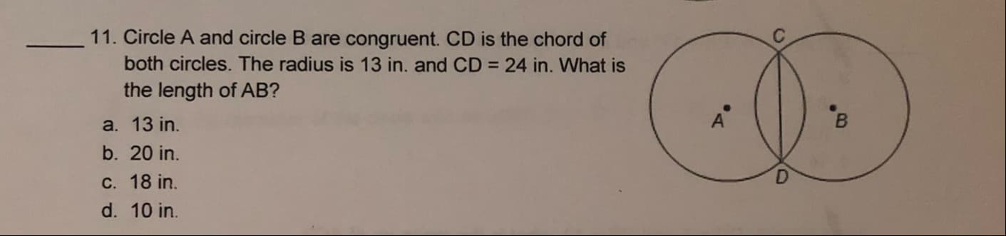 11. Circle A and circle B are congruent. CD is the chord of
both circles. The radius is 13 in. and CD = 24 in. What is
the length of AB?
a. 13 in.
b. 20 in.
C. 18 in.
d. 10 in.
