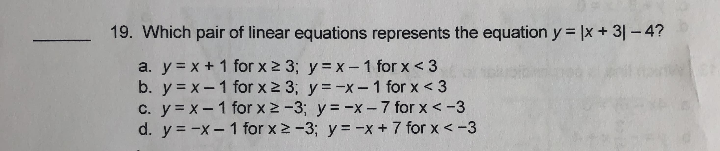 - 19. Which pair of linear equations represents the equation y = |x + 3| - 4?
a. y = x + 1 for x 2 3; y = x-1 for x < 3
b. y = x- 1 for x 2 3; y = -x-1 for x < 3
C. y = x-1 for x 2 -3; y= -x-7 for x < -3
d. y = -x- 1 for x 2 -3; y = -x+ 7 for x < -3
|
|
