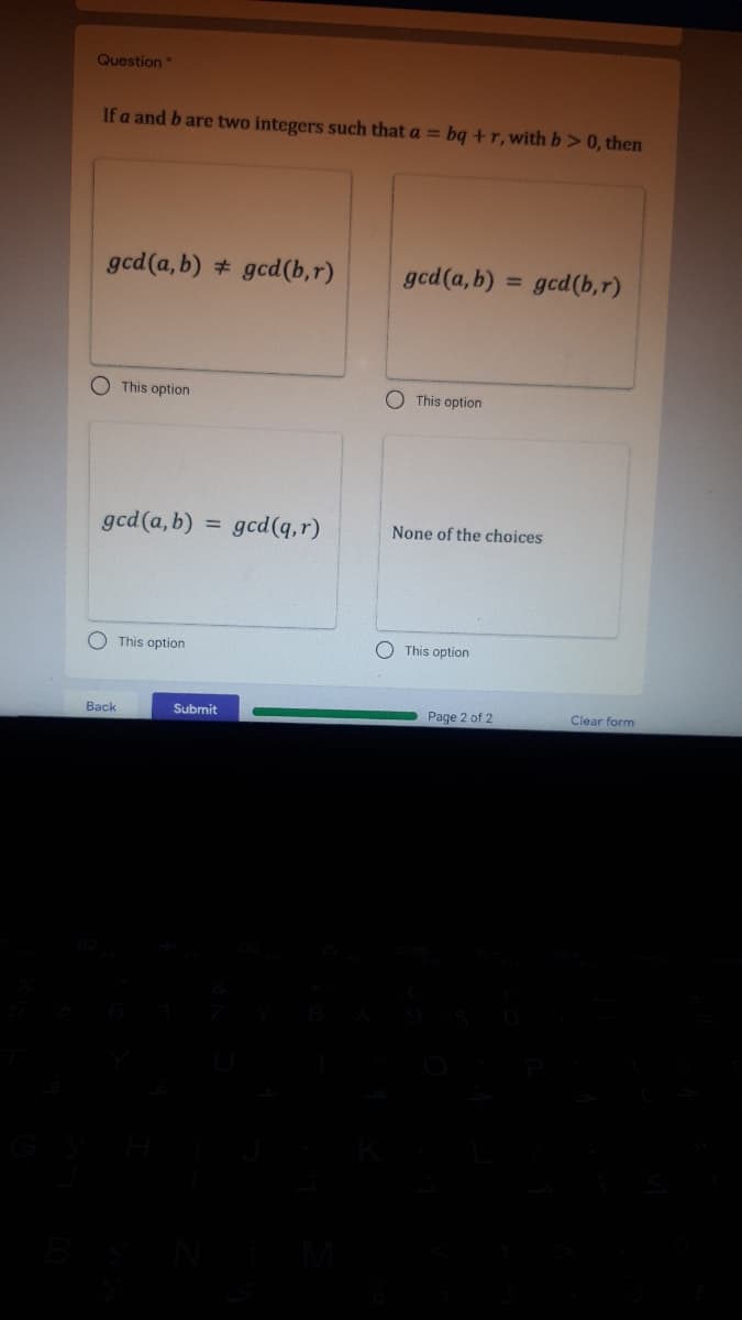 Question
If a and b are two integers such that a = bq +r, with b> 0, then
gcd(a, b) # gcd(b,r)
gcd(a, b) :
gcd(b,r)
O This option
O This option
gcd(a, b)
gcd(q,r)
None of the choices
This option
O This option
Back
Submit
Page 2 of 2
Clear form
