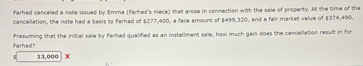 Farhad canceled a note issued by Emma (Farhad's niece) that arose in connection with the sale of property. At the time of the
cancellation, the note had a basis to Farhad of $277,400, a face amount of $499,320, and a fair market value of $374,490.
Presuming that the initial sale by Farhad qualified as an installment sale, how much gain does the cancellation result in for
Farhad?
13,000 X