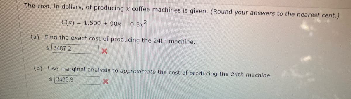 The cost, in dollars, of producing x coffee machines is given. (Round your answers to the nearest cent.)
C(x) = 1,500+ 90x - 0.3x²
(a) Find the exact cost of producing the 24th machine.
$3487.2
(b) Use marginal analysis to approximate the cost of producing the 24th machine.
$3486.9
X